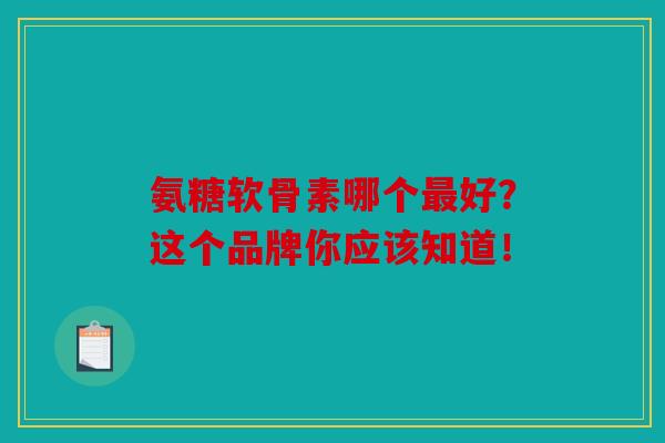 氨糖软骨素哪个最好?这个品牌你应该知道!