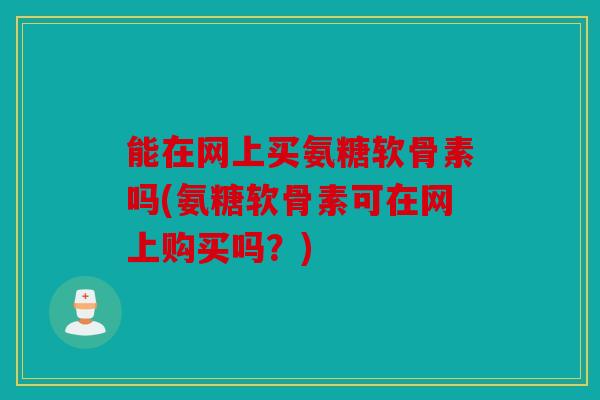 能在网上买氨糖软骨素吗(氨糖软骨素可在网上购买吗？)