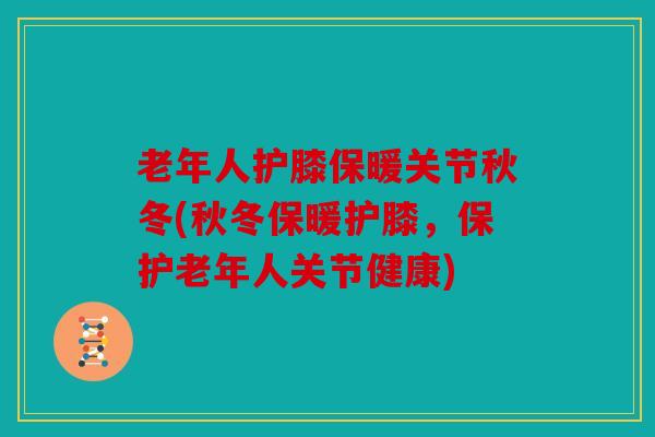老年人护膝保暖关节秋冬(秋冬保暖护膝，保护老年人关节健康)