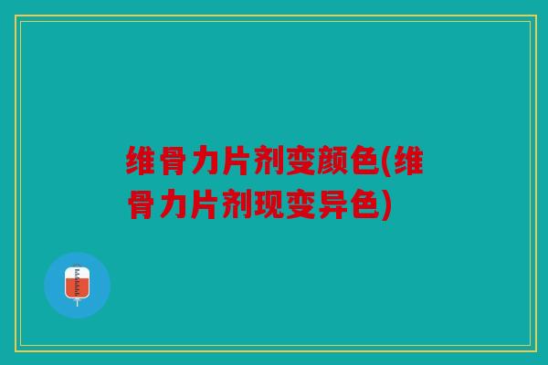 维骨力片剂变颜色(维骨力片剂现变异色)