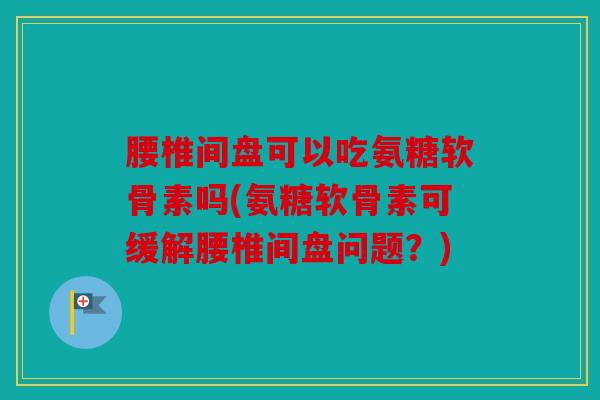 腰椎间盘可以吃氨糖软骨素吗(氨糖软骨素可缓解腰椎间盘问题？)