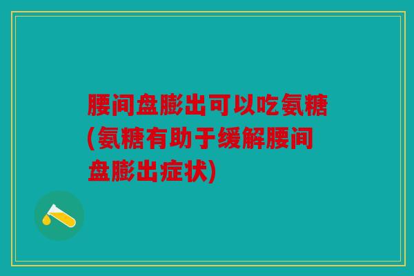 腰间盘膨出可以吃氨糖(氨糖有助于缓解腰间盘膨出症状)