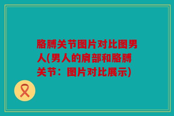 胳膊关节图片对比图男人(男人的肩部和胳膊关节：图片对比展示)