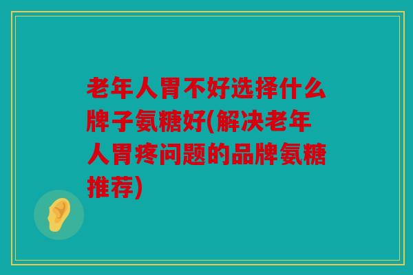 老年人胃不好选择什么牌子氨糖好(解决老年人胃疼问题的品牌氨糖推荐)