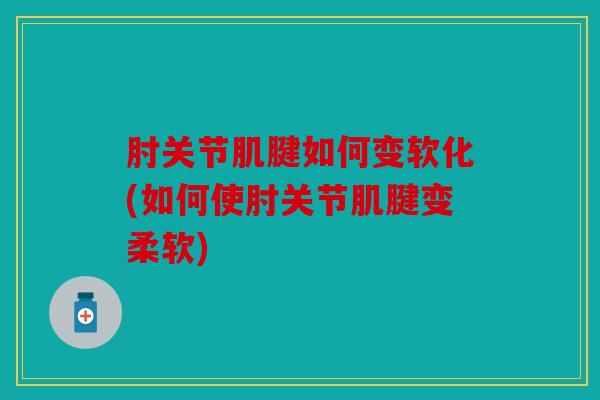 肘关节肌腱如何变软化(如何使肘关节肌腱变柔软)