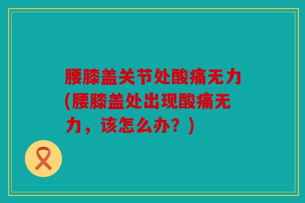 腰膝盖关节处酸痛无力(腰膝盖处出现酸痛无力，该怎么办？)
