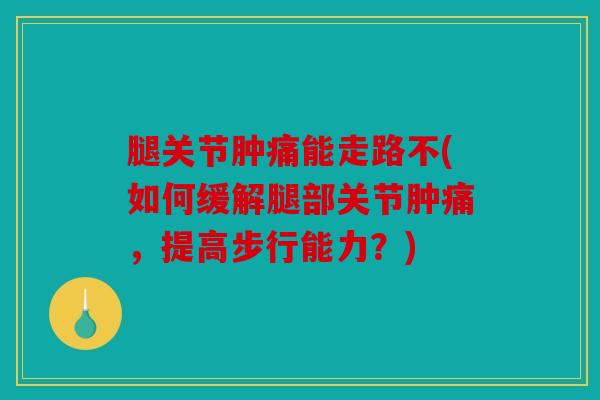 腿关节肿痛能走路不(如何缓解腿部关节肿痛，提高步行能力？)