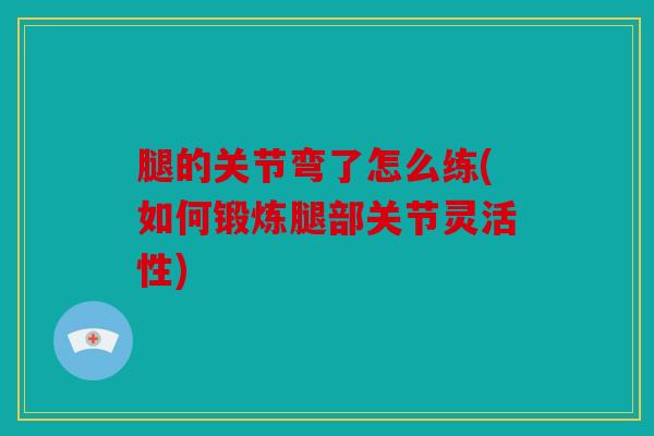 腿的关节弯了怎么练(如何锻炼腿部关节灵活性)