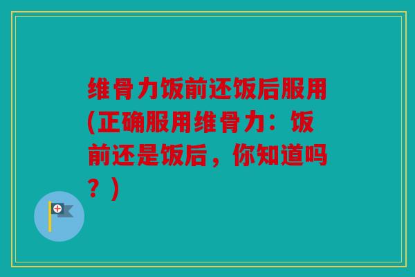 维骨力饭前还饭后服用(正确服用维骨力：饭前还是饭后，你知道吗？)