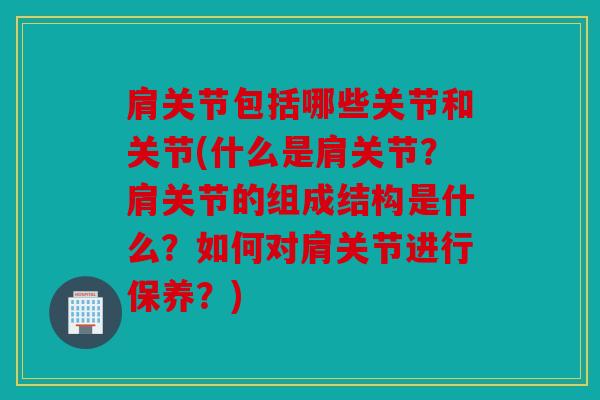 肩关节包括哪些关节和关节(什么是肩关节？肩关节的组成结构是什么？如何对肩关节进行保养？)