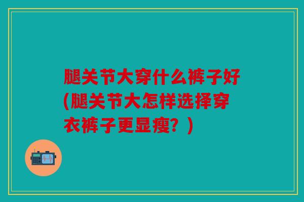 腿关节大穿什么裤子好(腿关节大怎样选择穿衣裤子更显瘦？)