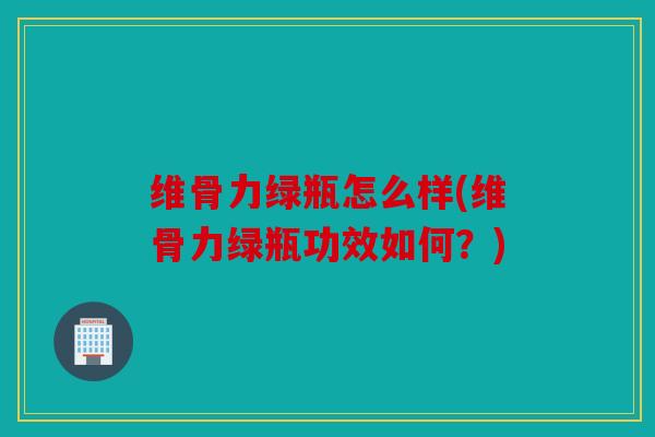 维骨力绿瓶怎么样(维骨力绿瓶功效如何？)