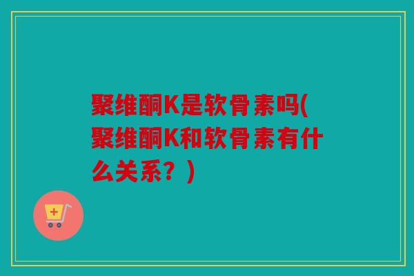 聚维酮K是软骨素吗(聚维酮K和软骨素有什么关系？)