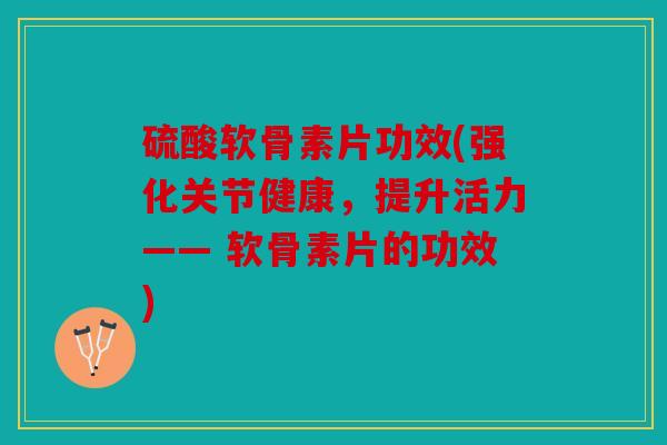硫酸软骨素片功效(强化关节健康，提升活力—— 软骨素片的功效)
