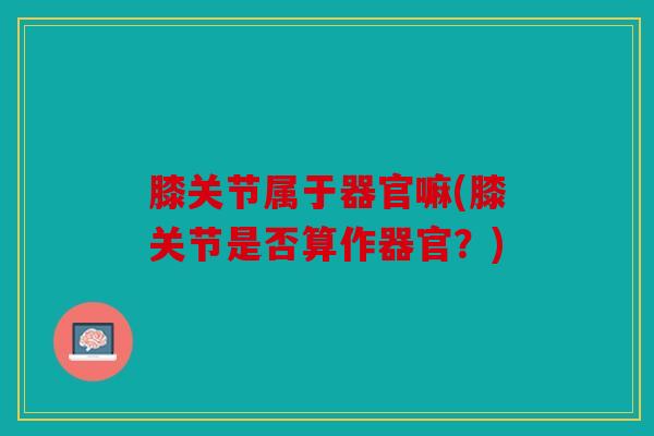 膝关节属于器官嘛(膝关节是否算作器官？)