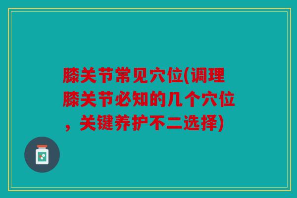膝关节常见穴位(调理膝关节必知的几个穴位，关键养护不二选择)