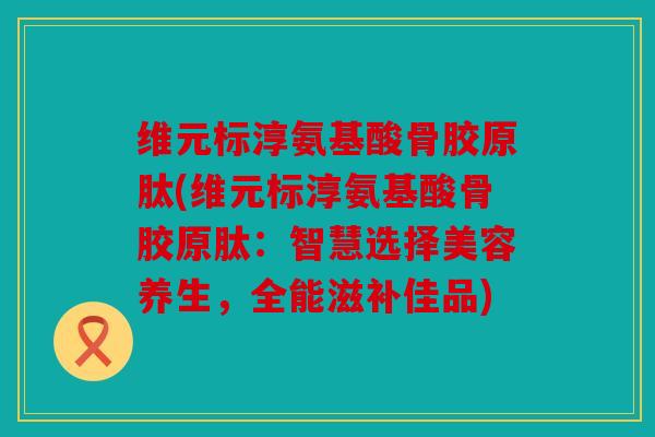 维元标淳氨基酸骨胶原肽(维元标淳氨基酸骨胶原肽：智慧选择美容养生，全能滋补佳品)