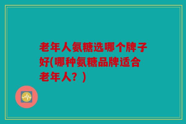 老年人氨糖选哪个牌子好(哪种氨糖品牌适合老年人？)