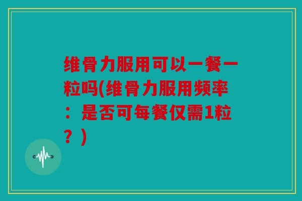 维骨力服用可以一餐一粒吗(维骨力服用频率：是否可每餐仅需1粒？)