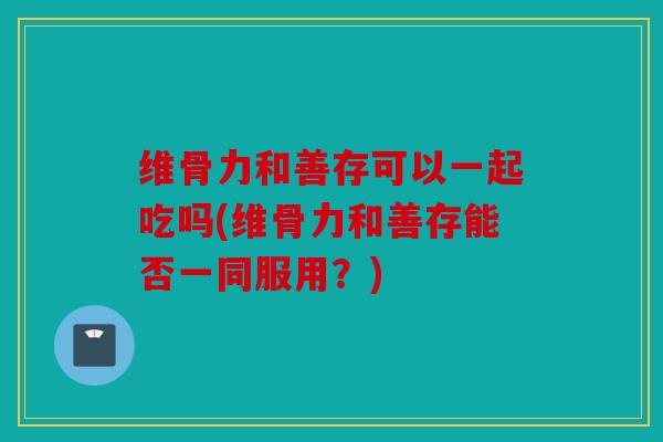 维骨力和善存可以一起吃吗(维骨力和善存能否一同服用？)