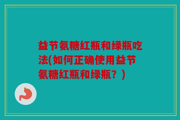 益节氨糖红瓶和绿瓶吃法(如何正确使用益节氨糖红瓶和绿瓶？)
