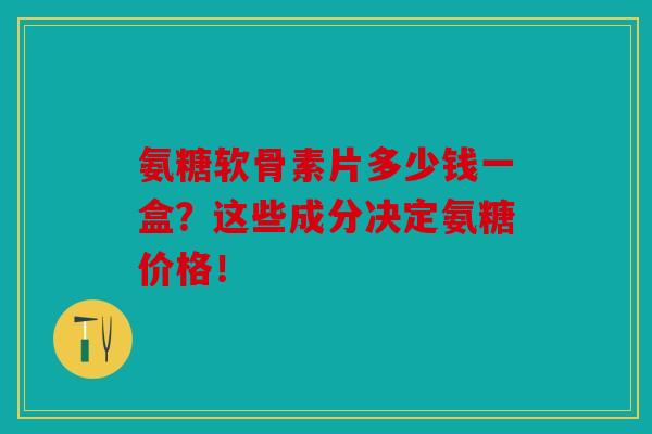 氨糖软骨素片多少钱一盒？这些成分决定氨糖价格！