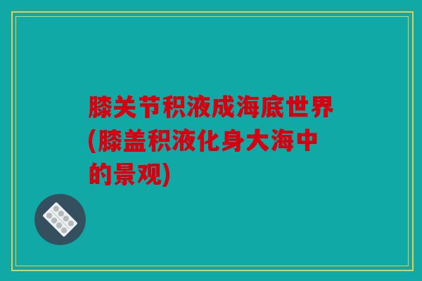膝关节积液成海底世界(膝盖积液化身大海中的景观)