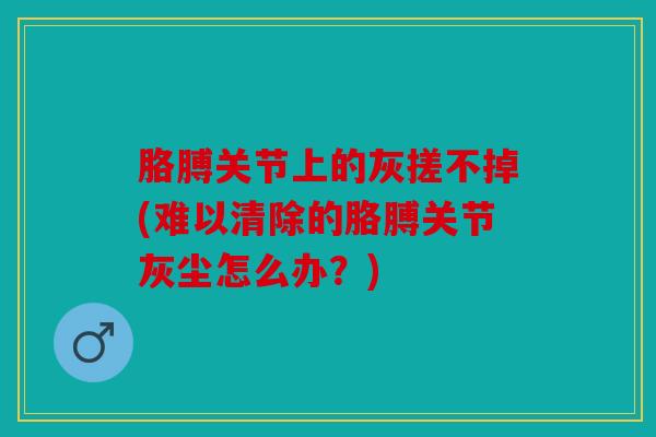 胳膊关节上的灰搓不掉(难以清除的胳膊关节灰尘怎么办？)