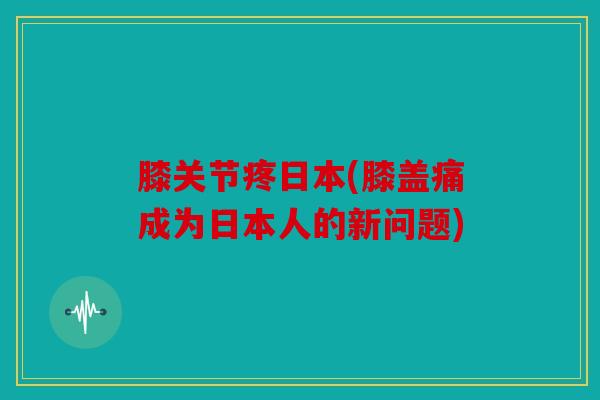 膝关节疼日本(膝盖痛成为日本人的新问题) 膝关节疼日本(膝盖痛成为日本人的新问题)