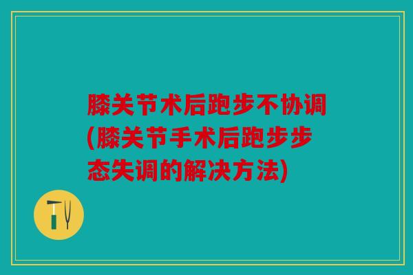 膝关节术后跑步不协调(膝关节手术后跑步步态失调的解决方法)