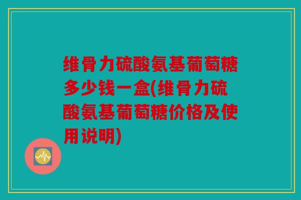 维骨力硫酸氨基葡萄糖多少钱一盒(维骨力硫酸氨基葡萄糖价格及使用说明)