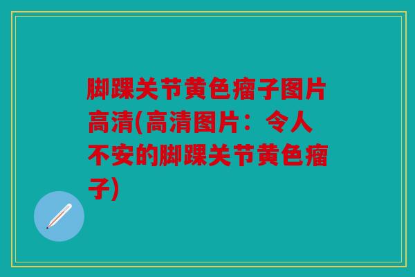 脚踝关节黄色瘤子图片高清(高清图片：令人不安的脚踝关节黄色瘤子)