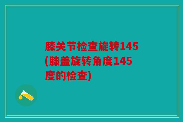 膝关节检查旋转145(膝盖旋转角度145度的检查)