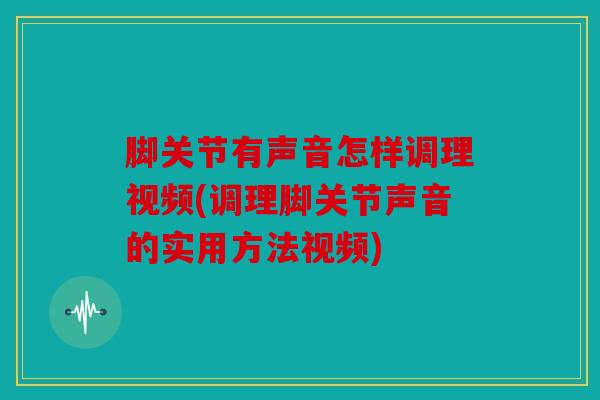 脚关节有声音怎样调理视频(调理脚关节声音的实用方法视频)