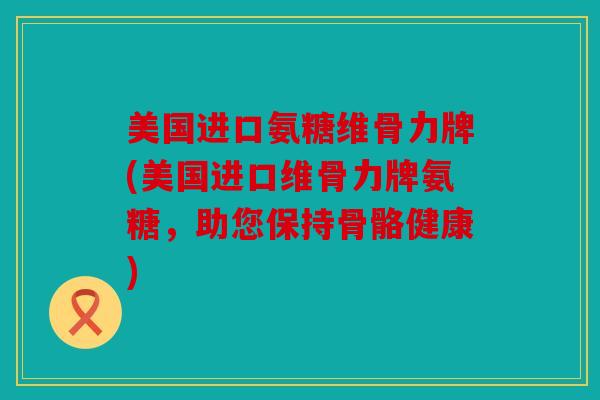 美国进口氨糖维骨力牌(美国进口维骨力牌氨糖，助您保持骨骼健康)