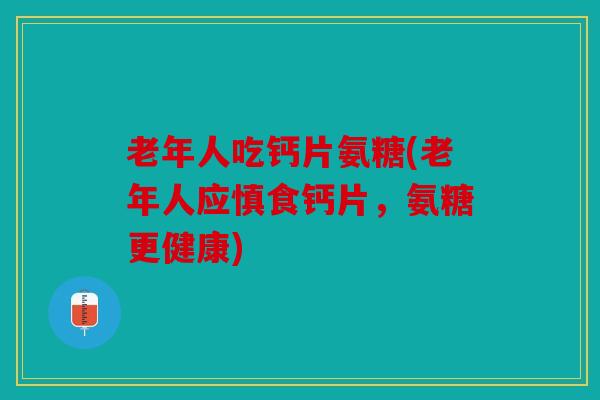 老年人吃钙片氨糖(老年人应慎食钙片，氨糖更健康)