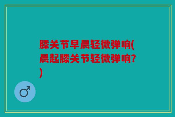 膝关节早晨轻微弹响(晨起膝关节轻微弹响？)