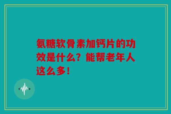 氨糖软骨素加钙片的功效是什么？能帮老年人这么多！