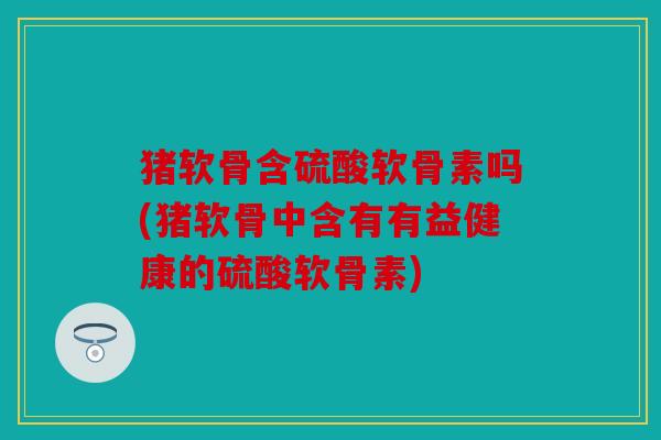 猪软骨含硫酸软骨素吗(猪软骨中含有有益健康的硫酸软骨素)