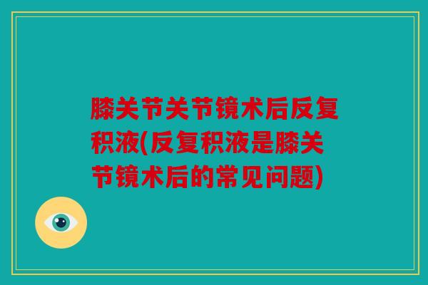 膝关节关节镜术后反复积液(反复积液是膝关节镜术后的常见问题)
