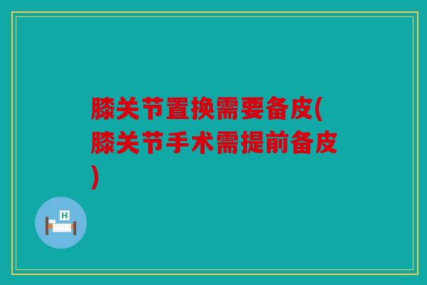膝关节置换需要备皮(膝关节手术需提前备皮)