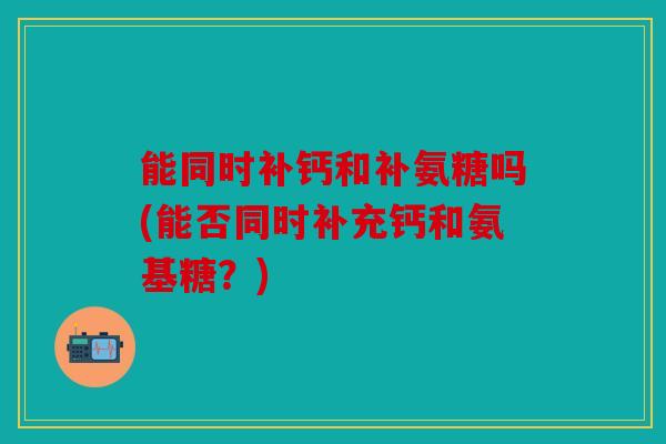 能同时补钙和补氨糖吗(能否同时补充钙和氨基糖？)