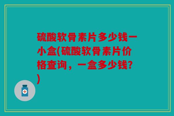 硫酸软骨素片多少钱一小盒(硫酸软骨素片价格查询，一盒多少钱？)