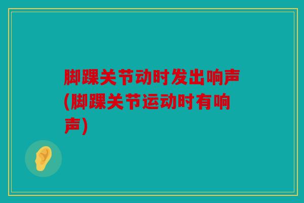 脚踝关节动时发出响声(脚踝关节运动时有响声) 脚踝关节动时发出响声(脚踝关节运动时有响声)
