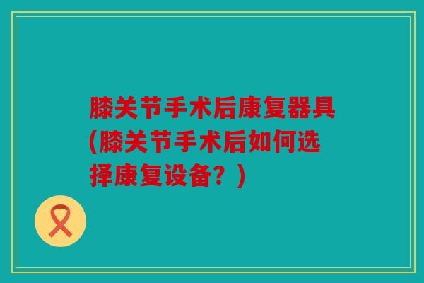 膝关节手术后康复器具(膝关节手术后如何选择康复设备？)