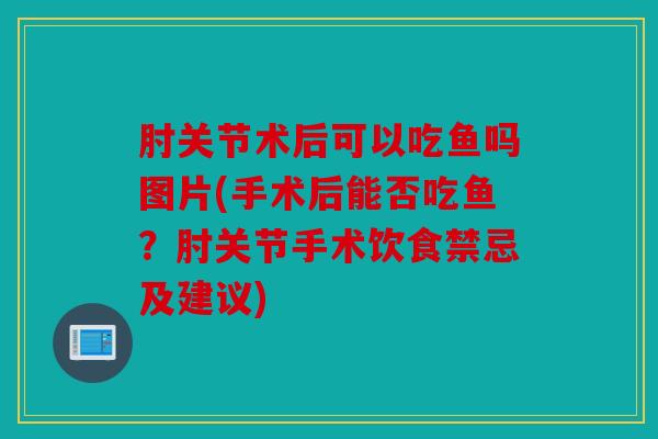 肘关节术后可以吃鱼吗图片(手术后能否吃鱼？肘关节手术饮食禁忌及建议)