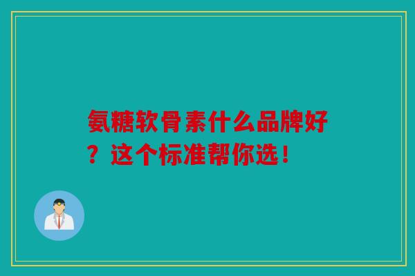 氨糖软骨素什么品牌好？这个标准帮你选！