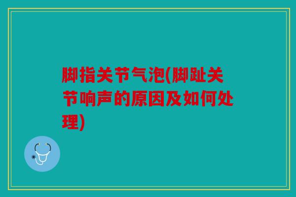 脚指关节气泡(脚趾关节响声的原因及如何处理)