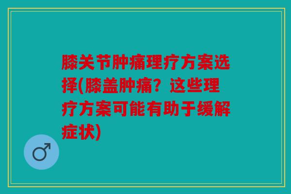 膝关节肿痛理疗方案选择(膝盖肿痛？这些理疗方案可能有助于缓解症状)