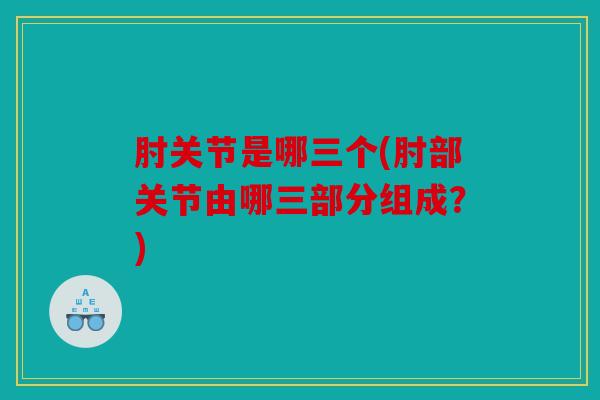 肘关节是哪三个(肘部关节由哪三部分组成？)
